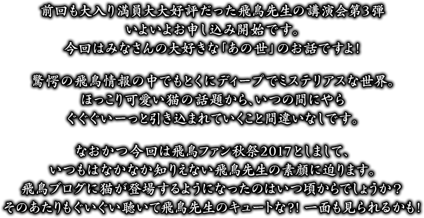 前回も大入り満員大大好評だった飛鳥先生の講演会第3弾いよいよお申し込み開始です。今回はみなさんの大好きな「あの世」のお話ですよ！驚愕の飛鳥情報の中でもとくにディープでミステリアスな世界。ほっこり可愛い猫の話題から、いつの間にやらぐぐぐいーっと引き込まれていくこと間違いなしです。なおかつ今回は飛鳥ファン秋祭2017としまして、いつもはなかなか知りえない飛鳥先生の素顔に迫ります。飛鳥ブログに猫が登場するようになったのはいつ頃からでしょうか？そのあたりもぐいぐい聴いて飛鳥先生のキュートな?! 一面も見られるかも！