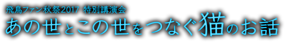 飛鳥ファン秋祭2017 特別講演会「あの世とこの世をつなぐ猫のお話」