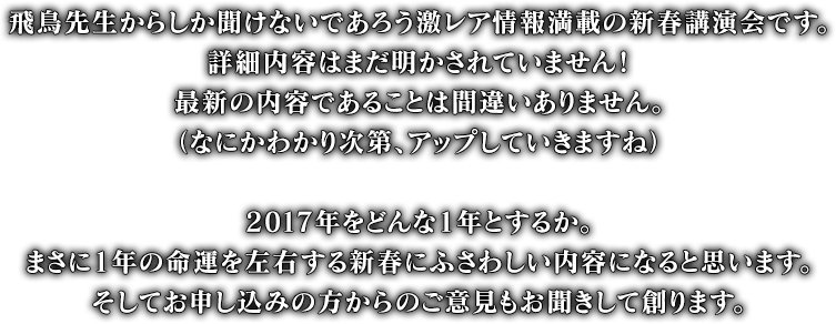 飛鳥先生からしか聞けないであろう激レア情報満載の新春講演会です。詳細内容はまだ明かされていません！最新の内容であることは間違いありません。（なにかわかり次第、アップしていきますね）2017年をどんな1年とするか。まさに1年の命運を左右する新春にふさわしい内容になると思います。そしてお申し込みの方からのご意見もお聞きして創ります。