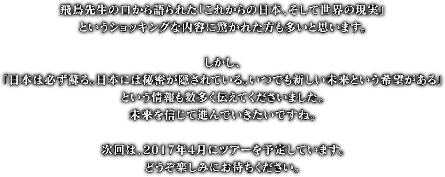 飛鳥先生の口から語られた「これからの日本、そして世界の現実」というショッキングな内容に驚かれた方も多いと思います。しかし「日本は必ず蘇る。日本には秘密が隠されている。いつでも新しい未来という希望がある」という情報も数多く伝えてくださいました。未来を信じて進んでいきたいですね。次回は、2017年4月にツアーを予定しています。どうぞ楽しみにお待ちください。