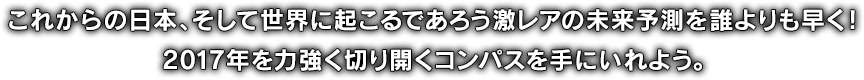 これからの日本、そして世界に起こるであろう激レアの未来予測を誰よりも早く！2017年を力強く切り開くコンパスを手にいれよう。