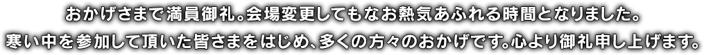 おかげさまで満員御礼。会場変更してもなお熱気あふれる時間となりました。寒い中を参加して頂いた皆さまをはじめ、多くの方々のおかげです。心より御礼申し上げます。