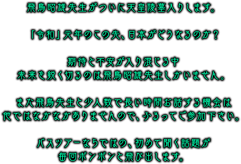 飛鳥昭雄先生がついに天皇陵墓入りします。「令和」元年のこの先、日本がどうなるのか？期待と不安が入り混じる中未来を鋭く切るのは飛鳥昭雄先生しかいません。また飛鳥先生と少人数で長い時間お話する機会は他ではなかなかありませんので、ふるってご参加下さい。バスツアーならではの、初めて聞く話題が毎回ポンポンと飛び出します。