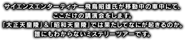 サイエンスエンターティナー飛鳥昭雄氏が移動中の車中にて、ここだけの講演会をします。「大正天皇陵」＆「昭和天皇陵」では果たしてなにが起きるのか。誰にもわからないミステリーツアーです。