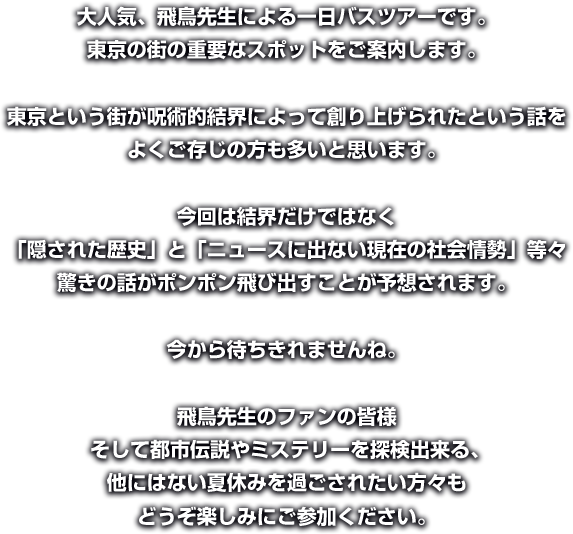 大人気、飛鳥先生による一日バスツアーです。 東京の街の重要なスポットをご案内します。 
東京という街が呪術的結界によって創り上げられたという話を よくご存じの方も多いと思います。 
今回は結界だけではなく 「隠された歴史」と「ニュースに出ない現在の社会情勢」等々 驚きの話がポンポン飛び出すことが予想されます。 
今から待ちきれませんね。 
飛鳥先生のファンの皆様 そして都市伝説やミステリーを探検出来る、他にはない夏休みを過ごされたい方々もどうぞ楽しみにご参加ください。 