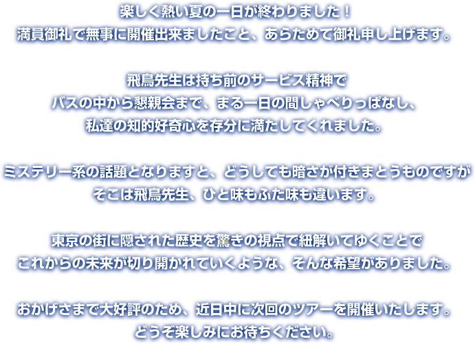 楽しく熱い夏の一日が終わりました！ 満員御礼で無事に開催出来ましたこと、あらためて御礼申し上げます。 飛鳥先生は持ち前のサービス精神で バスの中から懇親会まで、まる一日の間しゃべりっぱなし、 私達の知的好奇心を存分に満たしてくれました。 ミステリー系の話題となりますと、どうしても暗さが付きまとうものですが そこは飛鳥先生、ひと味もふた味も違います。 東京の街に隠された歴史を驚きの視点で紐解いてゆくことで これからの未来が切り開かれていくような、そんな希望がありました。 おかげさまで大好評のため、近日中に次回のツアーを開催いたします。 どうぞ楽しみにお待ちください。 