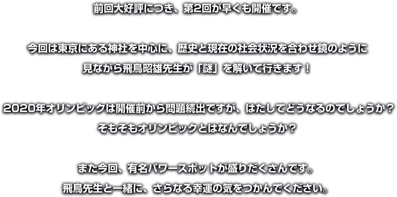 前回大好評につき、第2回が早くも開催です。 
今回は東京にある神社を中心に、歴史と現在の社会状況を合わせ鏡のように見ながら飛鳥昭雄先生が「謎」を解いて行きます！
2020年オリンピックは開催前から問題続出ですが、はたしてどうなるのでしょうか？そもそもオリンピックとはなんでしょうか？ 
また今回、有名パワースポットが盛りだくさんです。飛鳥先生と一緒に、さらなる幸運の気をつかんでください。