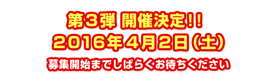 第３弾 開催決定！！2016年4月2日（土）募集開始までしばらくお待ちください