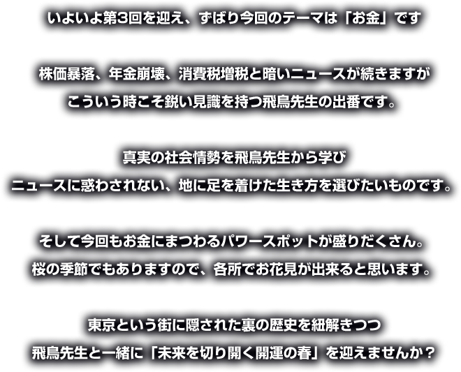 いよいよ第3回を迎え、ずばり今回のテーマは「お金」です 

株価暴落、年金崩壊、消費税増税と暗いニュースが続きますが 
こういう時こそ鋭い見識を持つ飛鳥先生の出番です。 

真実の社会情勢を飛鳥先生から学び 
ニュースに惑わされない、地に足を着けた生き方を選びたいものです。 

そして今回もお金にまつわるパワースポットが盛りだくさん。 
桜の季節でもありますので、各所でお花見が出来ると思います。 

東京という街に隠された裏の歴史を紐解きつつ 
飛鳥先生と一緒に「未来を切り開く開運の春」を迎えませんか？ 