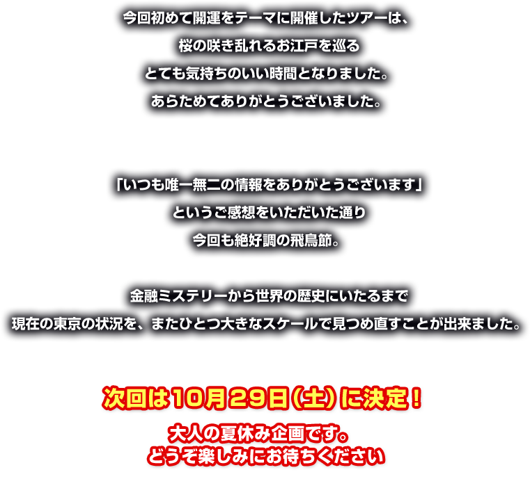 今回初めて開運をテーマに開催したツアーは、桜の咲き乱れるお江戸を巡るとても気持ちのいい時間となりました。あらためてありがとうございました。 
「いつも唯一無二の情報をありがとうございます」 というご感想をいただいた通り今回も絶好調の飛鳥節。
金融ミステリーから世界の歴史にいたるまで現在の東京の状況を、またひとつ大きなスケールで見つめ直すことが出来ました。
次回は10月29日（土）に決定！大人の夏休み企画です。どうぞ楽しみにお待ちください 