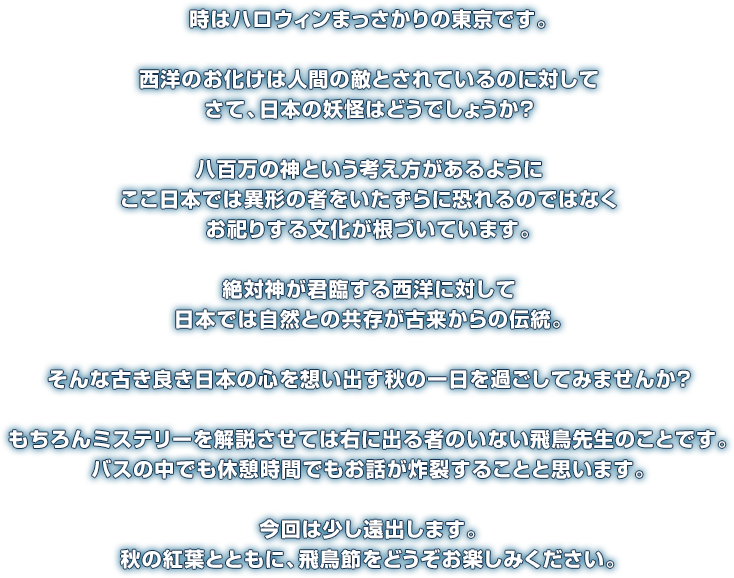 時はハロウィンまっさかりの東京です。西洋のお化けは人間の敵とされているのに対してさて、日本の妖怪はどうでしょうか？八百万の神という考え方があるようにここ日本では異形の者をいたずらに恐れるのではなくお祀りする文化が根づいています。絶対神が君臨する西洋に対して日本では自然との共存が古来からの伝統。そんな古き良き日本の心を想い出す秋の一日を過ごしてみませんか？もちろんミステリーを解説させては右に出る者のいない飛鳥先生のことです。バスの中でも休憩時間でもお話が炸裂することと思います。今回は少し遠出します。秋の紅葉とともに、飛鳥節をどうぞお楽しみください。