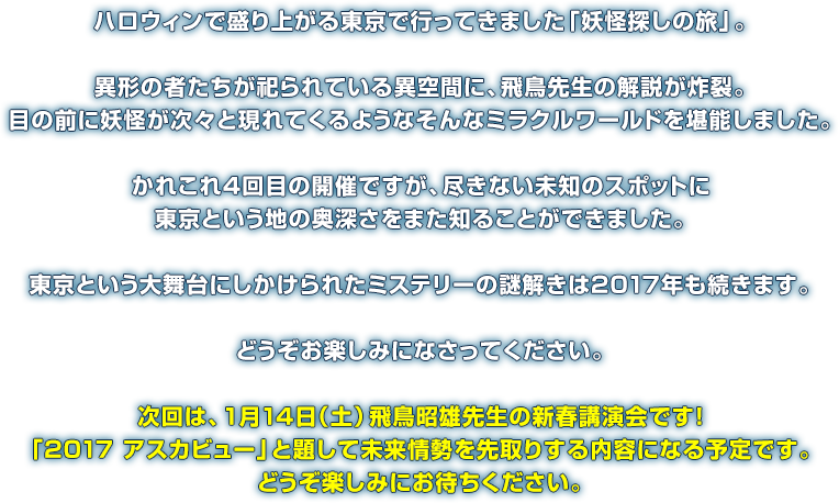 ハロウィンで盛り上がる東京で行ってきました「妖怪探しの旅」。異形の者たちが祀られている異空間に、飛鳥先生の解説が炸裂。目の前に妖怪が次々と現れてくるようなそんなミラクルワールドを堪能しました。かれこれ4回目の開催ですが、尽きない未知のスポットに東京という地の奥深さをまた知ることができました。東京という大舞台にしかけられたミステリーの謎解きは2017年も続きます。どうぞお楽しみになさってください。次回は、1月14日（土）飛鳥昭雄先生の新春講演会です！「2017 アスカビュー」と題して未来情勢を先取りする内容になる予定です。どうぞ楽しみにお待ちください。