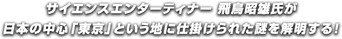 サイエンスエンターティナー 飛鳥昭雄氏が日本の中心「東京」という地に仕掛けられた謎を解明する！