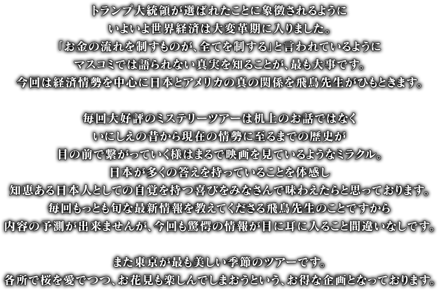 トランプ大統領が選ばれたことに象徴されるようにいよいよ世界経済は大変革期に入りました。「お金の流れを制すものが、全てを制する」と言われているようマスコミでは語られない真実を知ることが、最も大事です。今回は経済情勢を中心に日本とアメリカの真の関係を飛鳥先生がひもときます。毎回大好評のミステリーツアーは机上のお話ではなくいにしえの昔から現在の情勢に至るまでの歴史が目の前で繋がっていく様はまるで映画を見ているようなミラクル。日本が多くの答えを持っていることを体感し知恵ある日本人としての自覚を持つ喜びをみなさんで味わえたらと思っております。毎回もっとも旬な最新情報を教えてくださる飛鳥先生のことですから内容の予測が出来ませんが今回も驚愕の情報が、目に耳に入ること間違いなしです。また東京が最も美しい季節のツアーです。各所で桜を愛でつつ、お花見も楽しんでしまおうというお得な企画となっております。