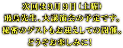 次回は8月19日（土曜）飛鳥先生、大講演会の予定です。秘密のゲストもお迎えしての開催。どうぞお楽しみに！