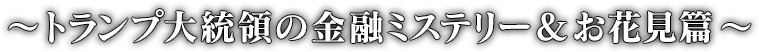 〜トランプ大統領の金融ミステリー＆お花見篇〜