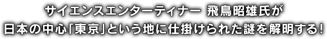 サイエンスエンターティナー 飛鳥昭雄氏が日本の中心「東京」という地に仕掛けられた謎を解明する！