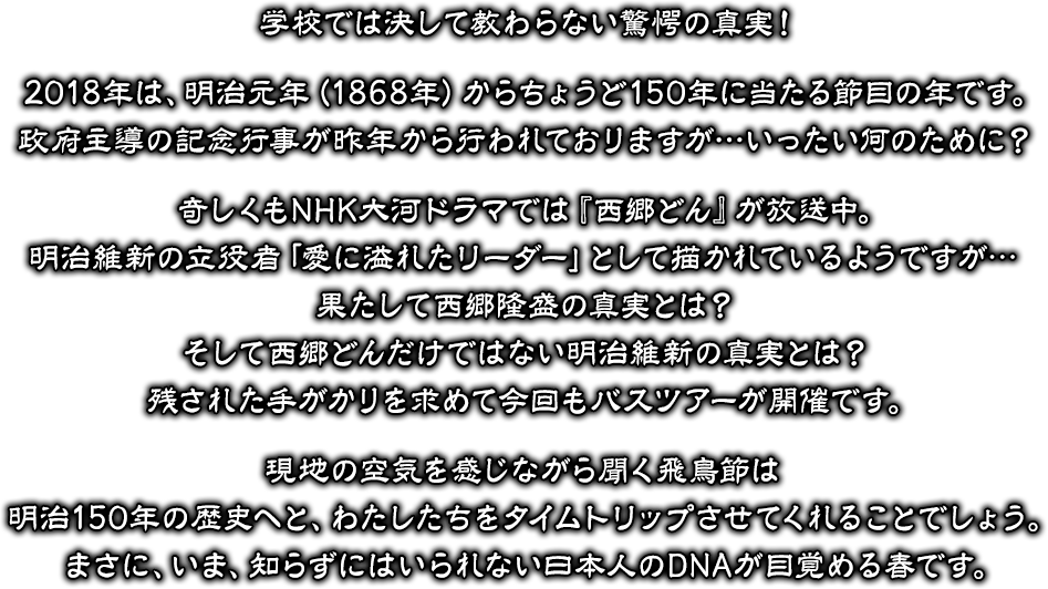 学校では決して教わらない驚愕の真実！2018年は、明治元年（1868年）からちょうど150年に当たる節目の年です。政府主導の記念行事が昨年から行われておりますが…いったい何のために？奇しくもNHK大河ドラマでは『西郷どん』が放送中。明治維新の立役者「愛に溢れたリーダー」として描かれているようですが…果たして西郷隆盛の真実とは？そして西郷どんだけではない明治維新の真実とは？残された手がかりを求めて今回もバスツアーが開催です。現地の空気を感じながら聞く飛鳥節は明治150年の歴史へと、わたしたちをタイムトリップさせてくれることでしょう。まさに、いま、知らずにはいられない日本人のDNAが目覚める春です。