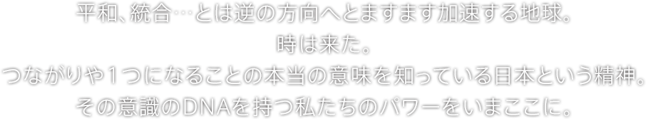 平和、統合…とは逆の方向へとますます加速する地球。時は来た。つながりや１つになることの本当の意味を知っている日本という精神。その意識のDNAを持つ私たちのパワーをいまここに。