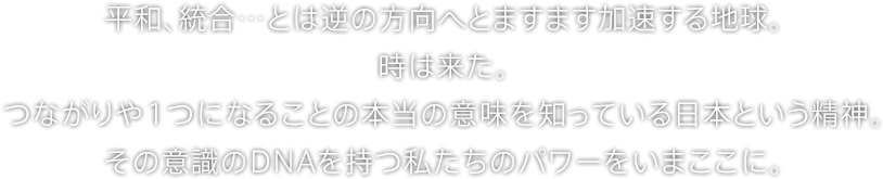 平和、統合…とは逆の方向へとますます加速する地球。時は来た。つながりや１つになることの本当の意味を知っている日本という精神。その意識のDNAを持つ私たちのパワーをいまここに。