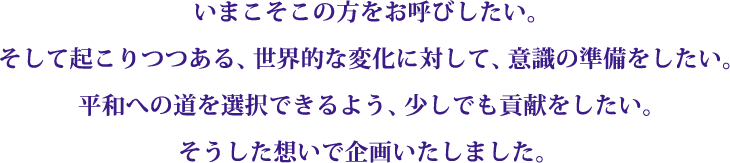 平和、統合…とは逆の方向へとますます加速する地球。時は来た。つながりや１つになることの本当の意味を知っている日本という精神。その意識のDNAを持つ私たちのパワーをいまここに。