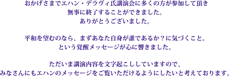 おかげさまでエハン・デラヴィ氏講演会に多くの方が参加して頂き無事に終了することができました。ありがとうございました。平和を望むのなら、まずあなた自身が誰であるか？に気づくこと。という覚醒メッセージが心に響きました。ただいま講演内容を文字起こししていますので、みなさんにもエハンのメッセージをご覧いただけるようにしたいと考えております。