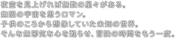 夜空を見上げれば無数の星々がある。無限の宇宙を思うロマン。子供のころから想像していた未知の世界。そんな無邪気な心を甦らせ、冒険の時間をもう一度。