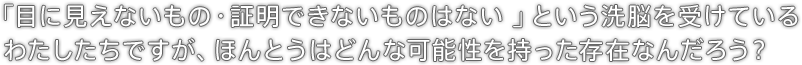 「目に見えないもの・証明できないものはない」という洗脳を受けているわたしたちですが、ほんとうはどんな可能性を持った存在なんだろう？