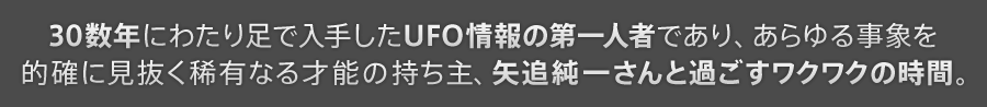 30数年にわたり足で入手したUFO情報の第一人者であり、あらゆる事象を的確に見抜く稀有なる才能の持ち主、矢追純一さんと過ごすワクワクの時間。