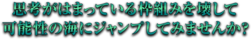 思考がはまっている枠組みを壊して可能性の海にジャンプしてみませんか？